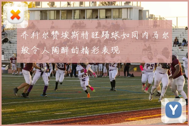 乔科尔赞埃斯特旺踢球如同内马尔般令人陶醉的精彩表现