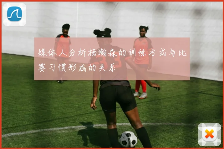 媒体人分析杨瀚森的训练方式与比赛习惯形成的关系