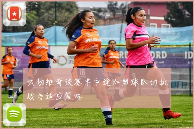 武切维奇谈赛季中途加盟球队的挑战与适应策略