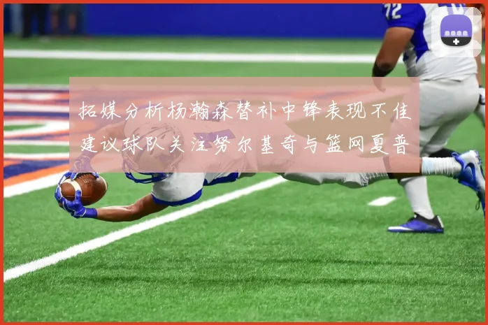 拓媒分析杨瀚森替补中锋表现不佳建议球队关注努尔基奇与篮网夏普