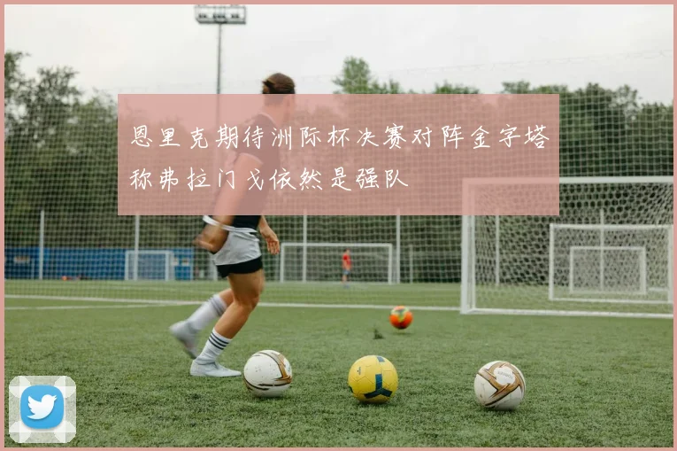 恩里克期待洲际杯决赛对阵金字塔称弗拉门戈依然是强队