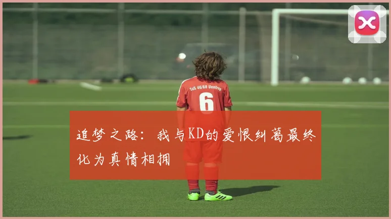 追梦之路：我与KD的爱恨纠葛最终化为真情相拥