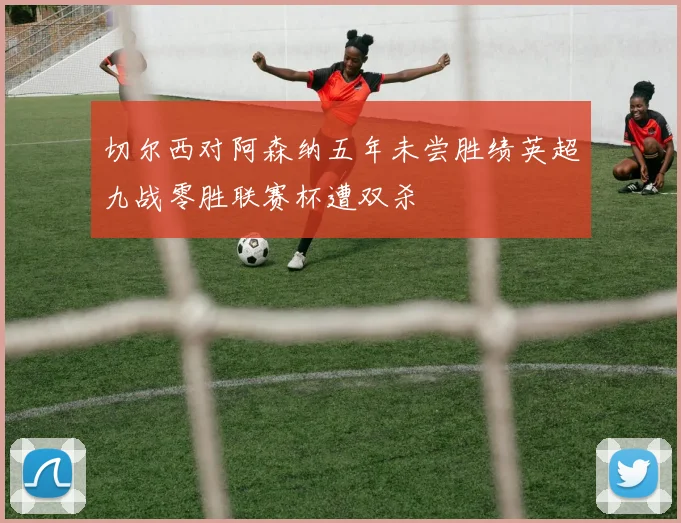 切尔西对阿森纳五年未尝胜绩英超九战零胜联赛杯遭双杀