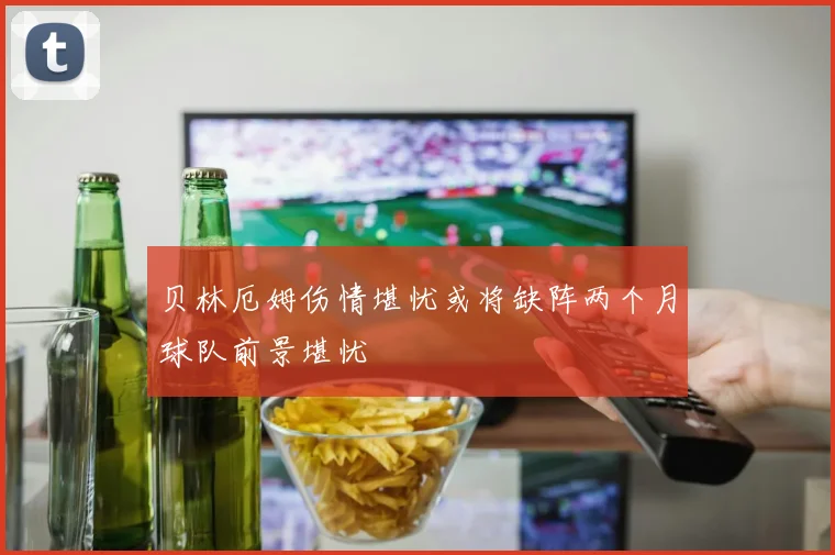 贝林厄姆伤情堪忧或将缺阵两个月球队前景堪忧