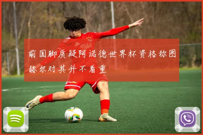 前国脚质疑阿诺德世界杯资格称图赫尔对其并不看重