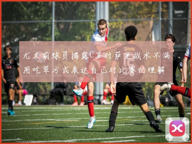 尤文前球员揭露C罗对萨里战术不满用吃草方式表达自己对比赛的理解