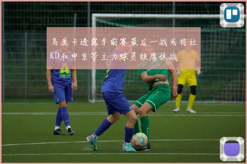 乌度卡透露季前赛最后一战或将让KD和申京等主力球员缺席休战