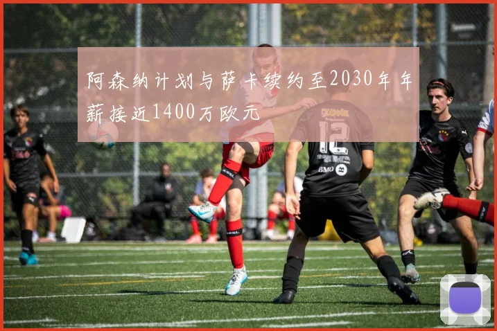 阿森纳计划与萨卡续约至2030年年薪接近1400万欧元