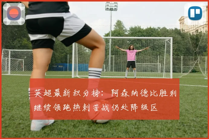 英超最新积分榜：阿森纳德比胜利继续领跑热刺苦战仍处降级区