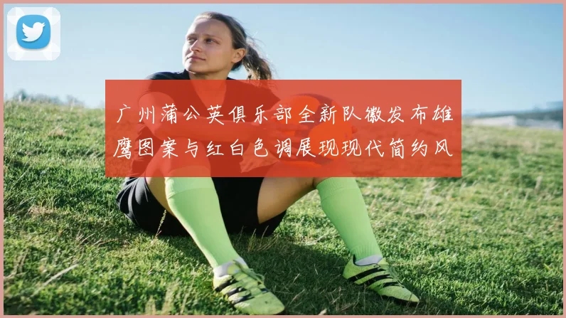 广州蒲公英俱乐部全新队徽发布雄鹰图案与红白色调展现现代简约风格