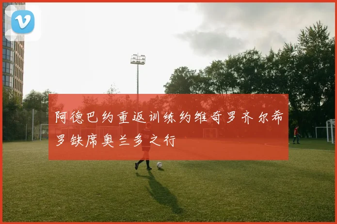 阿德巴约重返训练约维奇罗齐尔希罗缺席奥兰多之行