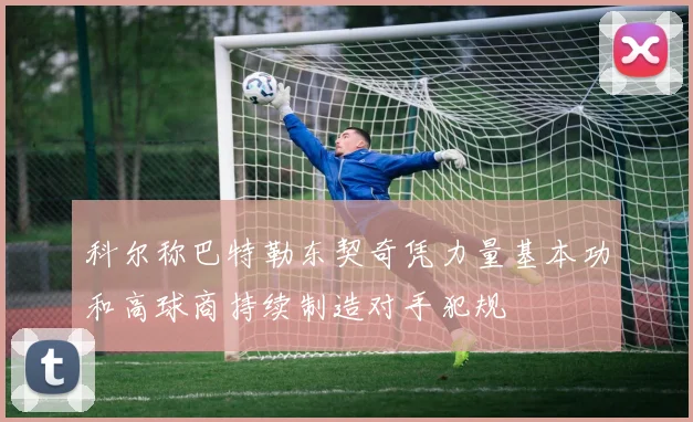 科尔称巴特勒东契奇凭力量基本功和高球商持续制造对手犯规