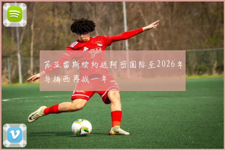 苏亚雷斯续约迈阿密国际至2026年与梅西再战一年