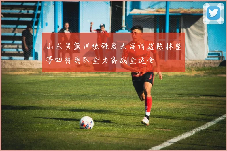 山东男篮训练强度大高诗岩陈林坚等四将离队全力备战全运会