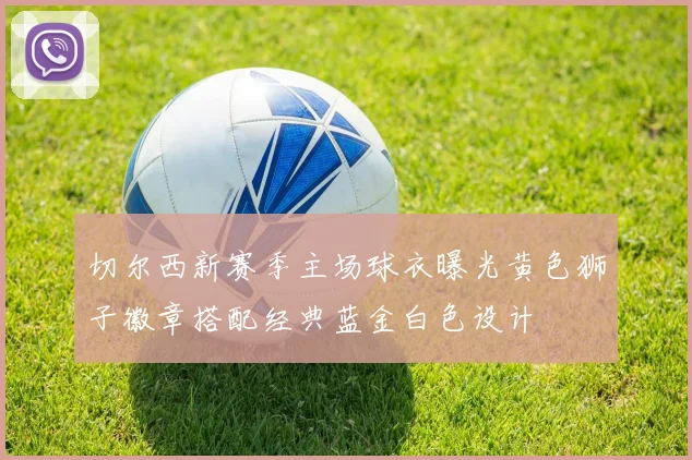 切尔西新赛季主场球衣曝光黄色狮子徽章搭配经典蓝金白色设计