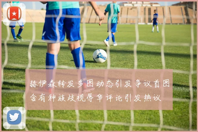 赫伊森转发多图动态引发争议首图含有种族歧视辱华评论引发热议