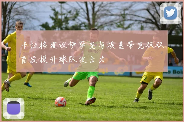 卡拉格建议伊萨克与埃基蒂克双双首发提升球队攻击力