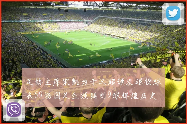 足协主席宋凯为于汉超颁发退役球衣59场国足生涯铭刻9球辉煌历史