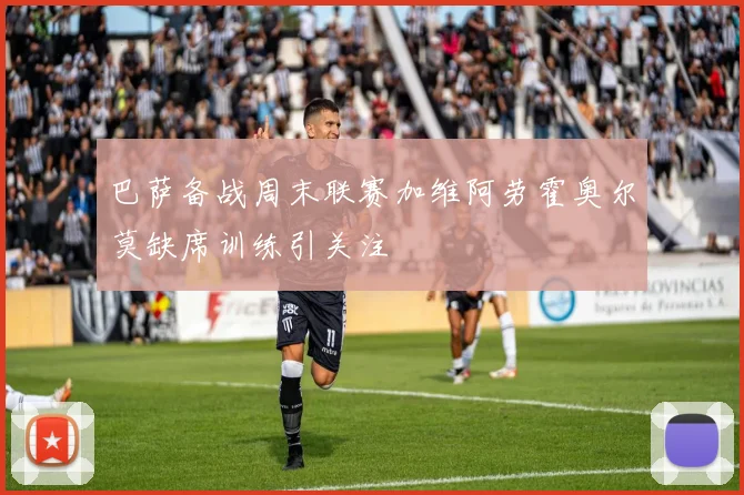 巴萨备战周末联赛加维阿劳霍奥尔莫缺席训练引关注