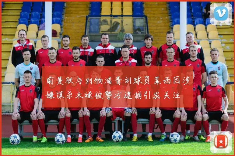 前曼联与利物浦青训球员莱西因涉嫌谋杀未遂被警方逮捕引发关注