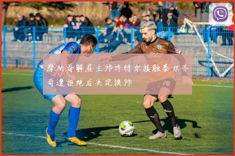 摩纳哥解雇主帅许特尔接触泰尔齐奇遭拒绝后决定换帅