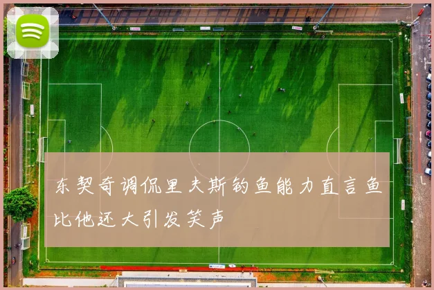 东契奇调侃里夫斯钓鱼能力直言鱼比他还大引发笑声