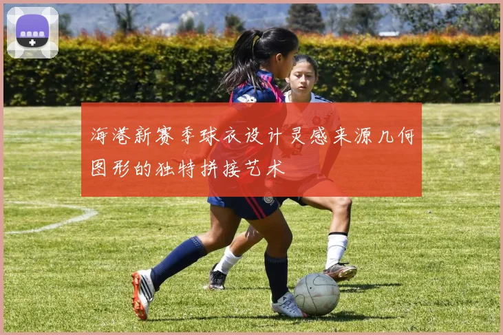 海港新赛季球衣设计灵感来源几何图形的独特拼接艺术