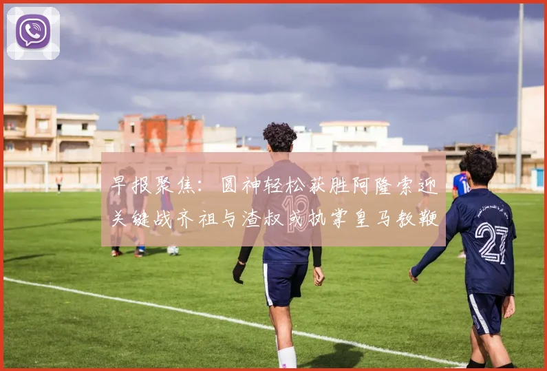 早报聚焦：圆神轻松获胜阿隆索迎关键战齐祖与渣叔或执掌皇马教鞭