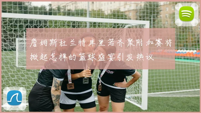 詹姆斯杜兰特库里若齐聚附加赛将掀起怎样的篮球盛宴引发热议