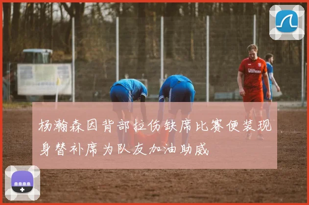 杨瀚森因背部拉伤缺席比赛便装现身替补席为队友加油助威