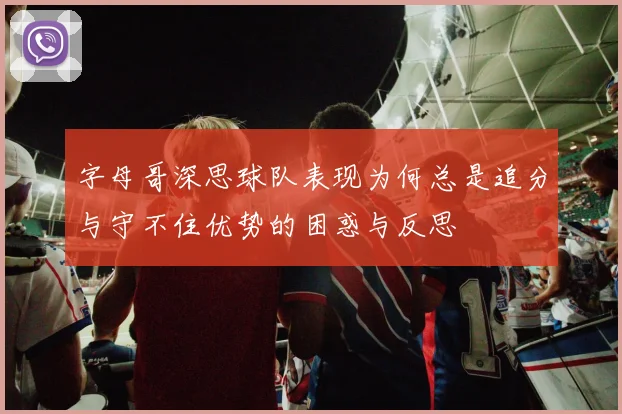 字母哥深思球队表现为何总是追分与守不住优势的困惑与反思