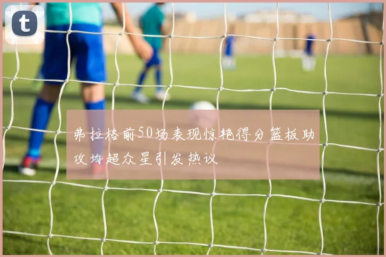 弗拉格前50场表现惊艳得分篮板助攻均超众星引发热议