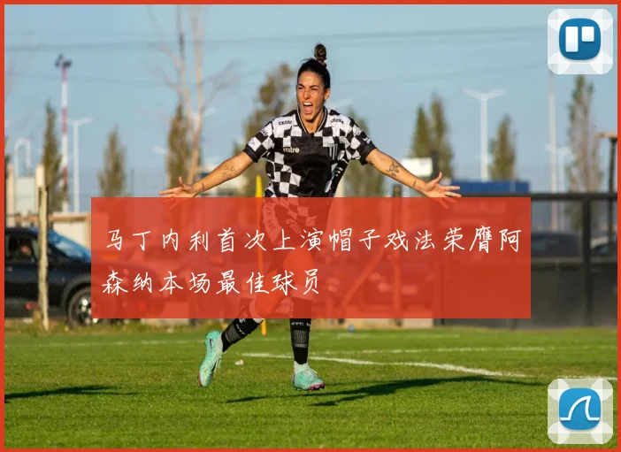 马丁内利首次上演帽子戏法荣膺阿森纳本场最佳球员