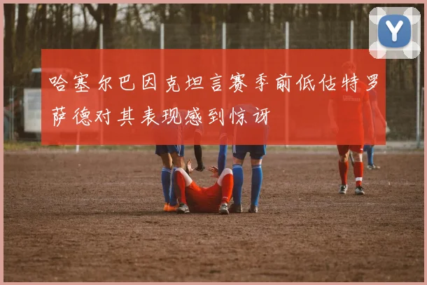 哈塞尔巴因克坦言赛季前低估特罗萨德对其表现感到惊讶
