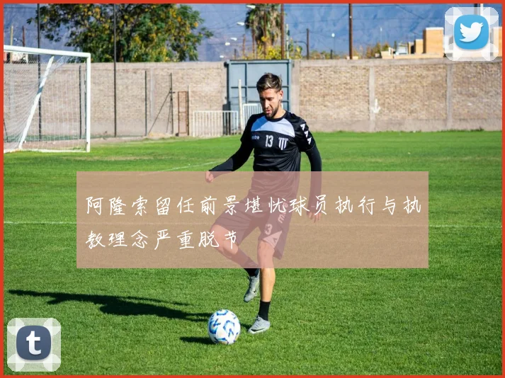 阿隆索留任前景堪忧球员执行与执教理念严重脱节