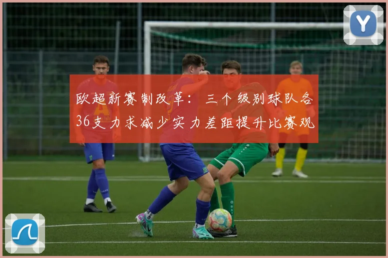 欧超新赛制改革：三个级别球队各36支力求减少实力差距提升比赛观赏性