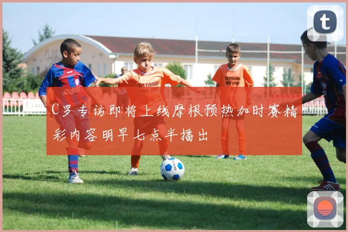 C罗专访即将上线摩根预热加时赛精彩内容明早七点半播出