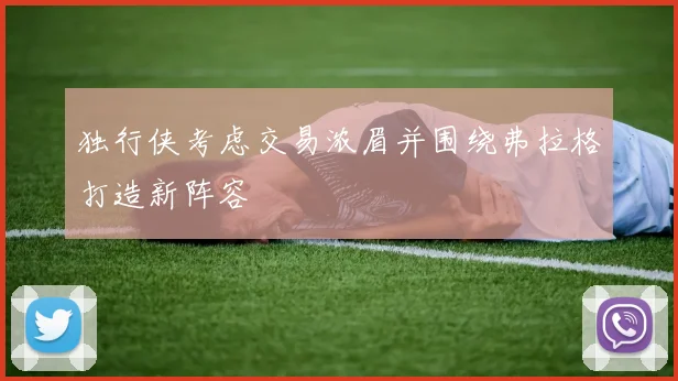 独行侠考虑交易浓眉并围绕弗拉格打造新阵容