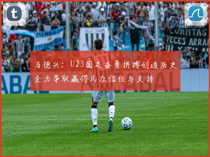 马德兴：U23国足奋勇拼搏创造历史全力争取赢得民众信任与支持
