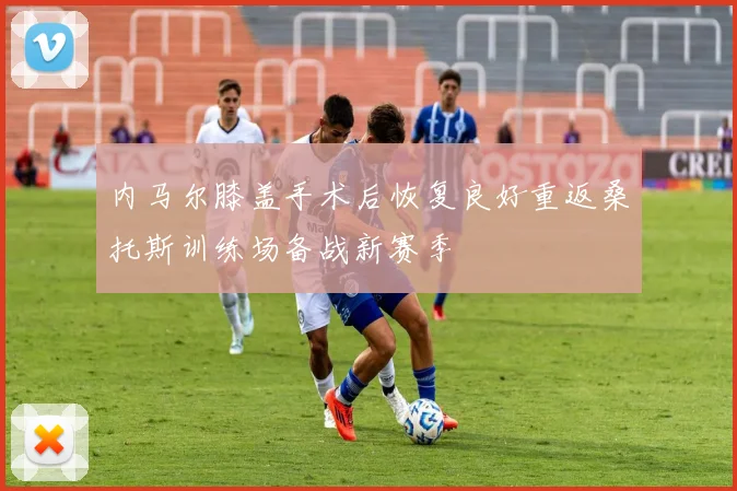 内马尔膝盖手术后恢复良好重返桑托斯训练场备战新赛季